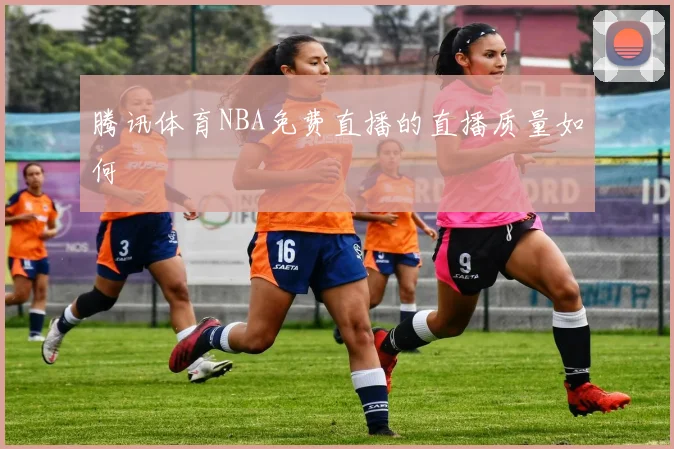 腾讯体育NBA免费直播的直播质量如何