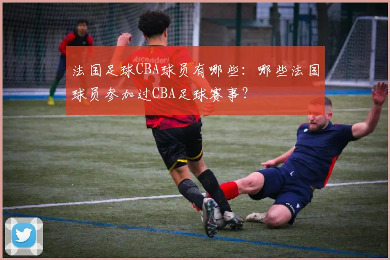 法国足球CBA球员有哪些:哪些法国球员参加过CBA足球赛事?