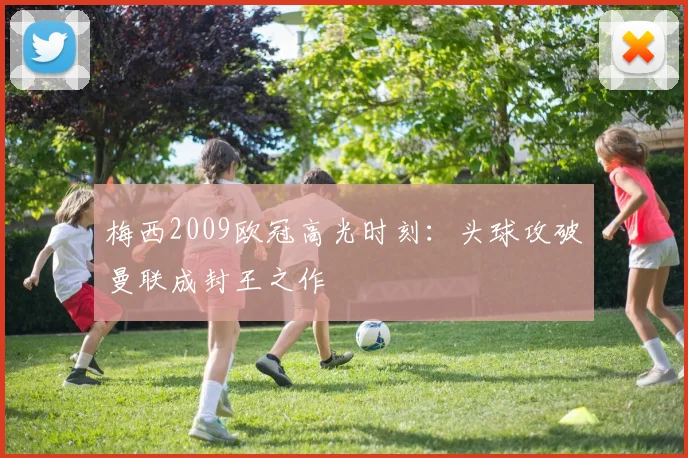 梅西2009欧冠高光时刻：头球攻破曼联成封王之作