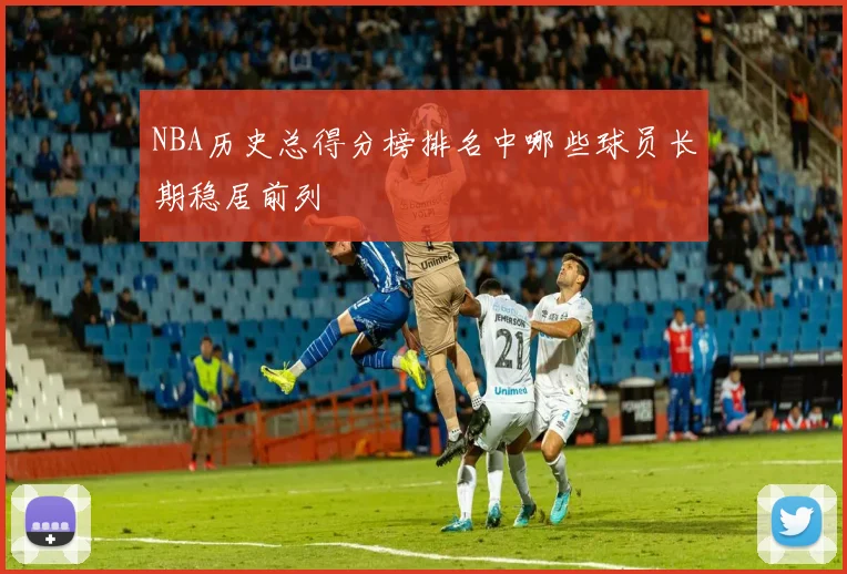 NBA历史总得分榜排名中哪些球员长期稳居前列